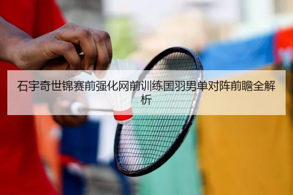 石宇奇世锦赛前强化网前训练国羽男单对阵前瞻全解析