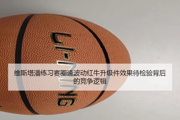 维斯塔潘练习赛圈速波动红牛升级件效果待检验背后的竞争逻辑
